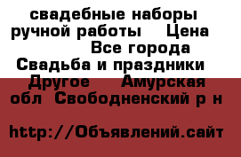 свадебные наборы (ручной работы) › Цена ­ 1 200 - Все города Свадьба и праздники » Другое   . Амурская обл.,Свободненский р-н